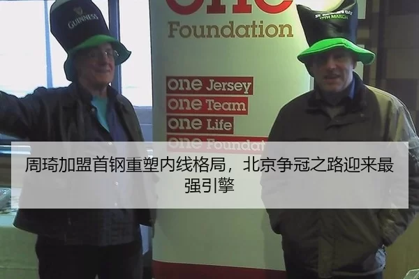 周琦加盟首钢重塑内线格局，北京争冠之路迎来最强引擎