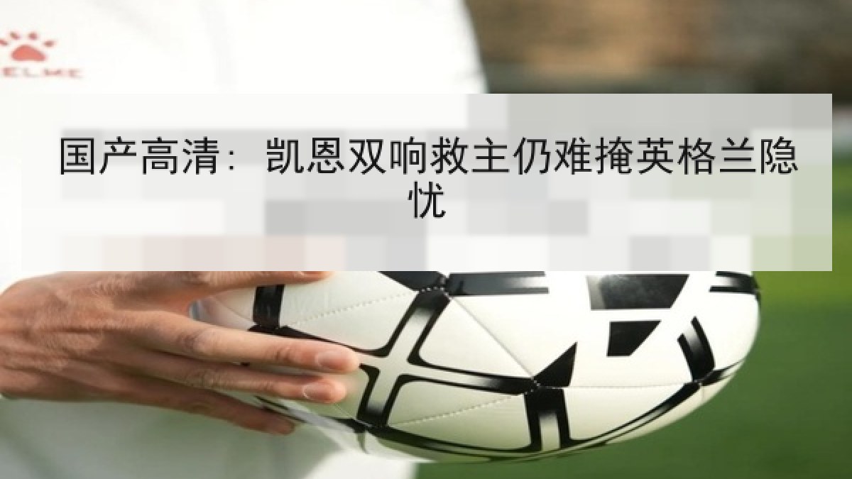 国产高清: 凯恩双响救主仍难掩英格兰隐忧 国产高清: 凯恩双响救主仍难掩英格兰隐忧