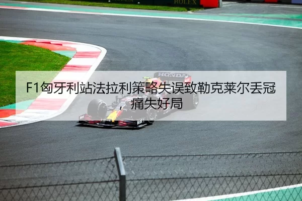 F1匈牙利站法拉利策略失误致勒克莱尔丢冠，痛失好局