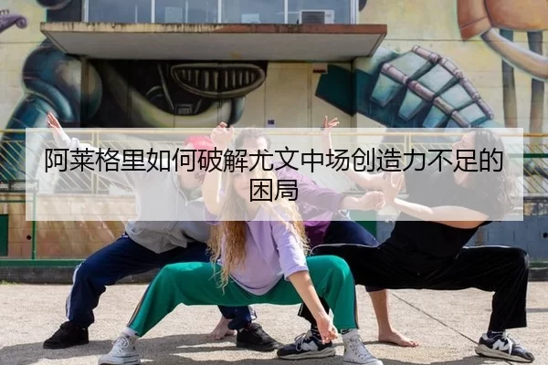 阿莱格里如何破解尤文中场创造力不足的困局