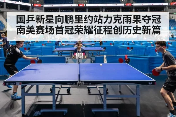 国乒新星向鹏里约站力克雨果夺冠南美赛场首冠荣耀征程创历史新篇