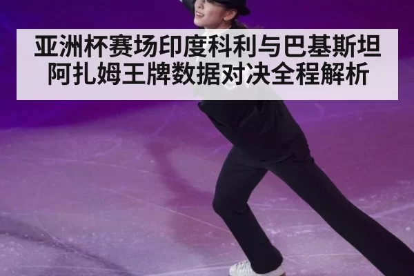 亚洲杯赛场印度科利与巴基斯坦阿扎姆王牌数据对决全程解析